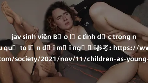 jav sinh viên Bạo lực tình dục trong nhóm: nguy cơ và hậu quả to lớn đối mọi người参考: https://www.theguardian.com/society/2021/nov/11/children-as-young-as-four-are-being-sexually-abused-by-groups-in-u