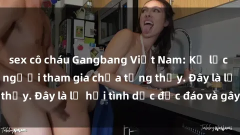 sex cô cháu Gangbang Việt Nam: Kỷ lục mới với số lượng người tham gia chưa từng thấy. Đây là lễ hội tình dục độc đáo và gây sốc.