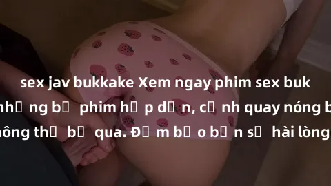 sex jav bukkake Xem ngay phim sex bukkake hàng đầu với những bộ phim hấp dẫn, cảnh quay nóng bỏng không thể bỏ qua. Đảm bảo bạn sẽ hài lòng với trải nghiệm mới lạ này!