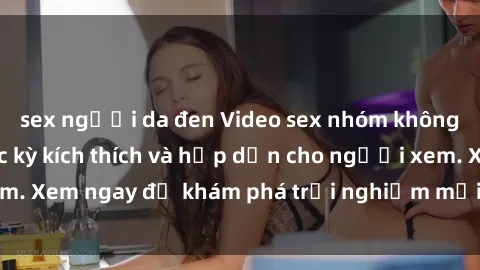 sex người da đen Video sex nhóm không che mới nhất cực kỳ kích thích và hấp dẫn cho người xem. Xem ngay để khám phá trải nghiệm mới lạ và đầy bất ngờ!
