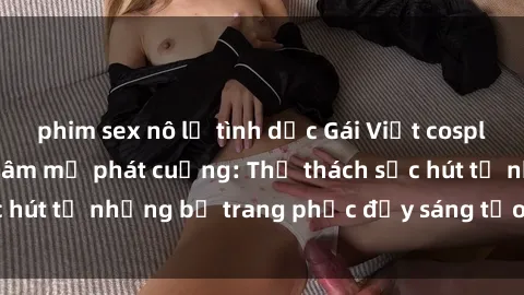 phim sex nô lệ tình dục Gái Việt cosplay sexy khiến fan hâm mộ phát cuồng: Thử thách sức hút từ những bộ trang phục đầy sáng tạo và quyến rũ!