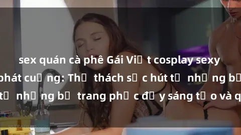 sex quán cà phê Gái Việt cosplay sexy khiến fan hâm mộ phát cuồng: Thử thách sức hút từ những bộ trang phục đầy sáng tạo và quyến rũ!