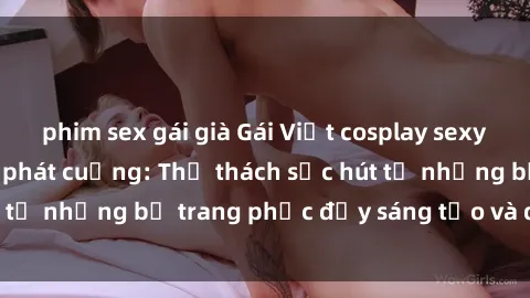 phim sex gái già Gái Việt cosplay sexy khiến fan hâm mộ phát cuồng: Thử thách sức hút từ những bộ trang phục đầy sáng tạo và quyến rũ!