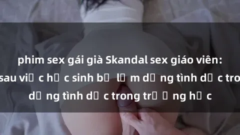 phim sex gái già Skandal sex giáo viên: Sự thật đằng sau việc học sinh bị lạm dụng tình dục trong trường học