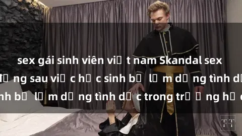 sex gái sinh viên việt nam Skandal sex giáo viên: Sự thật đằng sau việc học sinh bị lạm dụng tình dục trong trường học