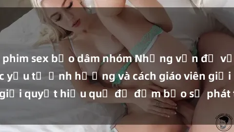 phim sex bạo dâm nhóm Những vấn đề về sex học sinh: Các yếu tố ảnh hưởng và cách giáo viên giải quyết hiệu quả để đảm bảo sự phát triển toàn diện.