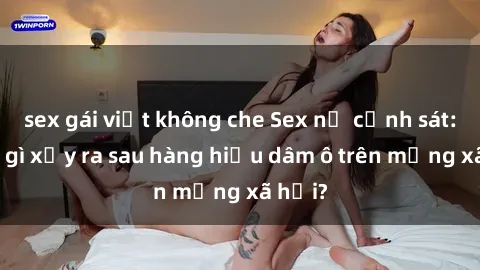 sex gái việt không che Sex nữ cảnh sát: Điều gì xảy ra sau hàng hiệu dâm ô trên mạng xã hội?