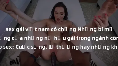 sex gái việt nam có chồng Những bí mật đằng sau cuộc sống của những nữ hầu gái trong ngành công nghiệp sex: Cuộc sống, lẽ thường hay những khó khăn mà họ phải đối mặt.