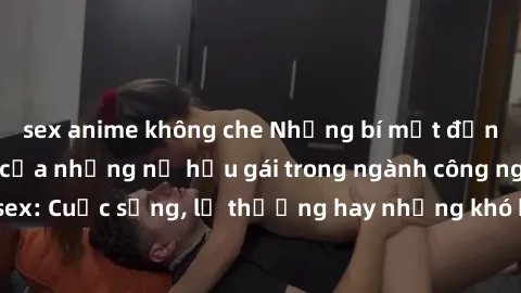 sex anime không che Những bí mật đằng sau cuộc sống của những nữ hầu gái trong ngành công nghiệp sex: Cuộc sống, lẽ thường hay những khó khăn mà họ phải đối mặt.