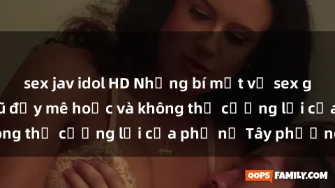 sex jav idol HD Những bí mật về sex gái Tây: Sự quyến rũ đầy mê hoặc và không thể cưỡng lại của phụ nữ Tây phương
