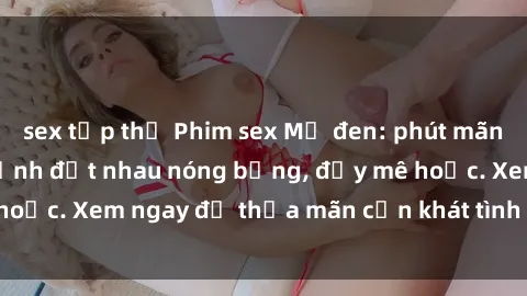 sex tập thể Phim sex Mỹ đen: phút mãnh liệt với những cảnh địt nhau nóng bỏng, đầy mê hoặc. Xem ngay để thỏa mãn cơn khát tình dục của bạn!