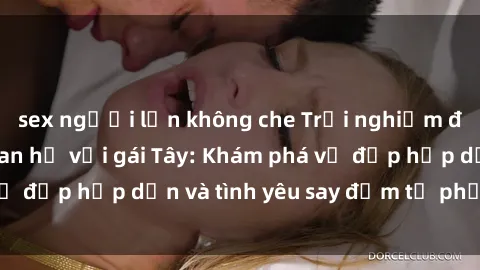 sex người lớn không che Trải nghiệm đầy mới lạ khi quan hệ với gái Tây: Khám phá vẻ đẹp hấp dẫn và tình yêu say đắm từ phương Tây