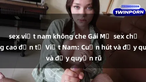 sex việt nam không che Gái Mỹ sex chất lượng cao đến từ Việt Nam: Cuốn hút và đầy quyến rũ