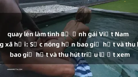 quay lén làm tình Bộ ảnh gái Việt Nam nude gây sốt mạng xã hội: Sắc nóng hơn bao giờ hết và thu hút triệu lượt xem