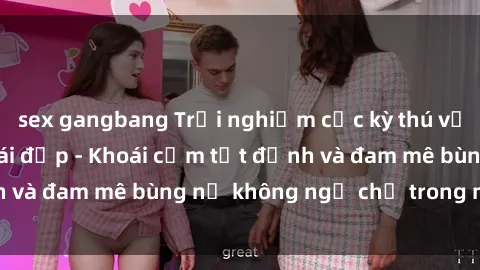 sex gangbang Trải nghiệm cực kỳ thú vị khi làm tình với gái đẹp - Khoái cảm tột đỉnh và đam mê bùng nổ không ngờ chỉ trong một đêm!