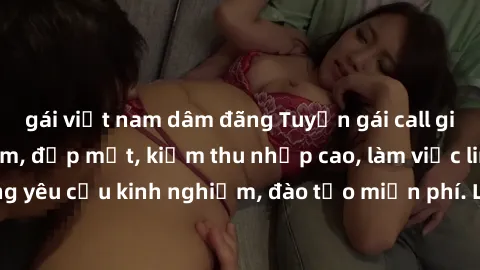 gái việt nam dâm đãng Tuyển gái call girl Việt Nam gợi cảm, đẹp mắt, kiếm thu nhập cao, làm việc linh hoạt, không yêu cầu kinh nghiệm, đào tạo miễn phí. Liên hệ ngay để biết thêm chi tiết!