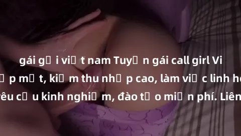 gái gọi việt nam Tuyển gái call girl Việt Nam gợi cảm, đẹp mắt, kiếm thu nhập cao, làm việc linh hoạt, không yêu cầu kinh nghiệm, đào tạo miễn phí. Liên hệ ngay để biết thêm chi tiết!