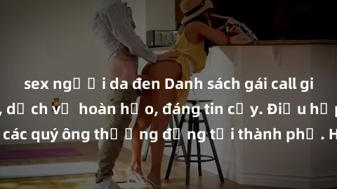 sex người da đen Danh sách gái call girl vip chất lượng, dịch vụ hoàn hảo, đáng tin cậy. Điều hấp dẫn cho các quý ông thượng đẳng tại thành phố. Hãy nhấc máy và đặt lịch ngay!