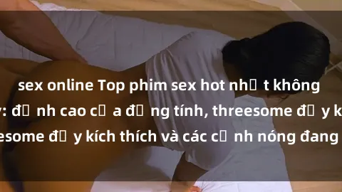 sex online Top phim sex hot nhất không thể bỏ lỡ năm nay: đỉnh cao của đồng tính, threesome đầy kích thích và các cảnh nóng đang gây sốt!