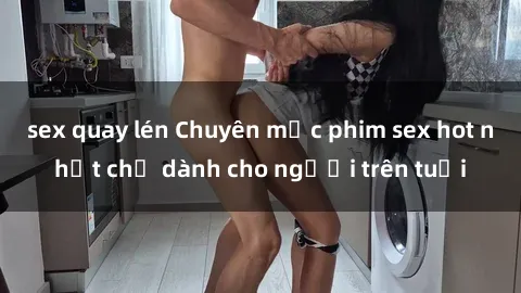 sex quay lén Chuyên mục phim sex hot nhất chỉ dành cho người trên tuổi