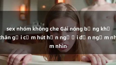 sex nhóm không che Gái nóng bỏng khỏa thân gợi cảm hút hồn người đến ngắm nhìn