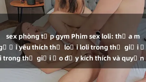 sex phòng tập gym Phim sex loli: thỏa mãn đam mê của người yêu thích thể loại loli trong thế giới ảo đầy kích thích và quyến rũ.