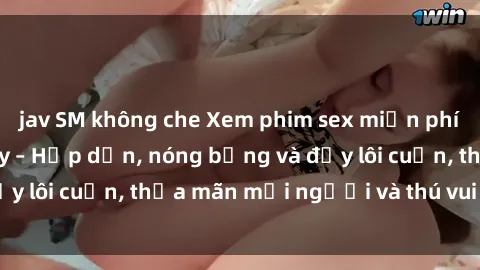 jav SM không che Xem phim sex miễn phí online ngay tại đây – Hấp dẫn, nóng bỏng và đầy lôi cuốn, thỏa mãn mọi người và thú vui của bạn!