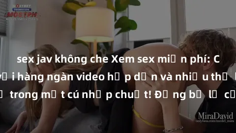 sex jav không che Xem sex miễn phí: Cùng trải nghiệm với hàng ngàn video hấp dẫn và nhiều thể loại đa dạng chỉ trong một cú nhấp chuột! Đừng bỏ lỡ cơ hội thưởng thức tuyệt vời này ngay hôm nay!