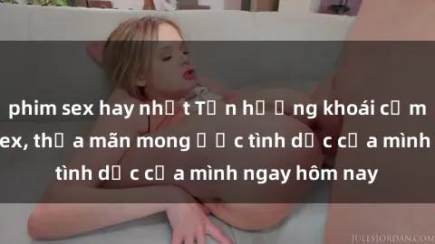 phim sex hay nhất Tận hưởng khoái cảm với gái xinh sex, thỏa mãn mong ước tình dục của mình ngay hôm nay