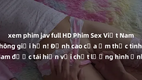 xem phim jav full HD Phim Sex Việt Nam HD - Xem ngay và không giới hạn! Đỉnh cao của ẩm thực tình dục Việt Nam được tái hiện với chất lượng hình ảnh sắc nét. Hãy thưởng thức ngay!