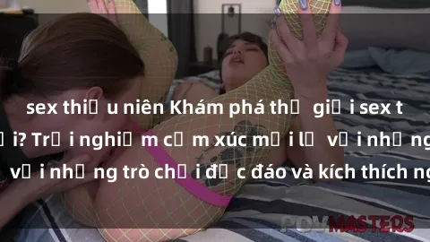 sex thiếu niên Khám phá thế giới sex trực tuyến: Hơn tuổi? Trải nghiệm cảm xúc mới lạ với những trò chơi độc đáo và kích thích người lớn