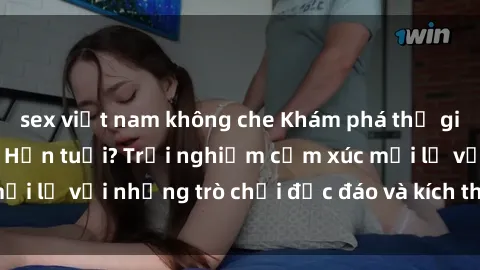 sex việt nam không che Khám phá thế giới sex trực tuyến: Hơn tuổi? Trải nghiệm cảm xúc mới lạ với những trò chơi độc đáo và kích thích người lớn