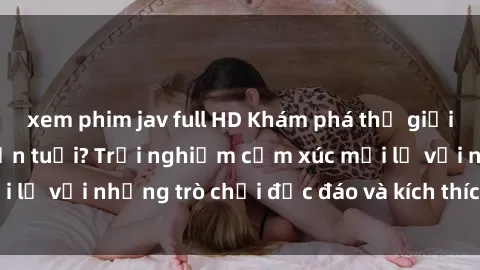 xem phim jav full HD Khám phá thế giới sex trực tuyến: Hơn tuổi? Trải nghiệm cảm xúc mới lạ với những trò chơi độc đáo và kích thích người lớn