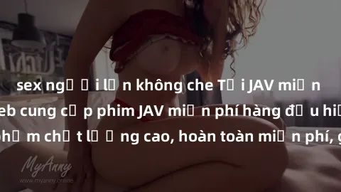 sex người lớn không che Tải JAV miễn phí: Các trang web cung cấp phim JAV miễn phí hàng đầu hiện nay. Các tác phẩm chất lượng cao, hoàn toàn miễn phí, giúp bạn thỏa mãn niềm đam mê mà không tốn kém.