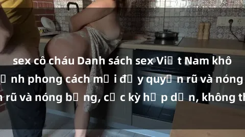 sex cô cháu Danh sách sex Việt Nam không che - Ảnh toàn cảnh phong cách mới đầy quyến rũ và nóng bỏng, cực kỳ hấp dẫn, không thể bỏ qua!