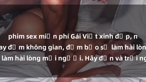 phim sex miễn phí Gái Việt xinh đẹp, nồng nàn làm tình say đắm không gian, đảm bảo sẽ làm hài lòng mọi người. Hãy đến và trải nghiệm ngay!