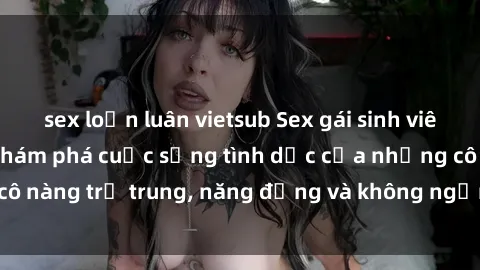 sex loạn luân vietsub Sex gái sinh viên hot nhất: Cùng khám phá cuộc sống tình dục của những cô nàng trẻ trung, năng động và không ngần ngại thử nghiệm!