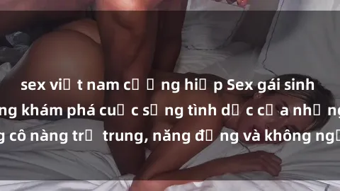 sex việt nam cưỡng hiếp Sex gái sinh viên hot nhất: Cùng khám phá cuộc sống tình dục của những cô nàng trẻ trung, năng động và không ngần ngại thử nghiệm!