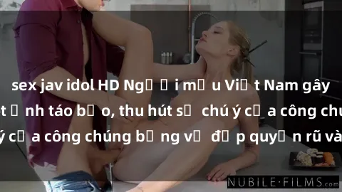 sex jav idol HD Người mẫu Việt Nam gây sốt với loạt shoot ảnh táo bạo, thu hút sự chú ý của công chúng bằng vẻ đẹp quyến rũ và gợi cảm.