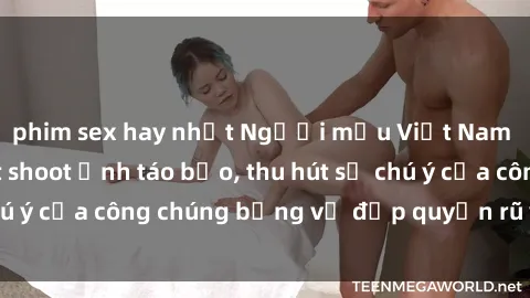 phim sex hay nhất Người mẫu Việt Nam gây sốt với loạt shoot ảnh táo bạo, thu hút sự chú ý của công chúng bằng vẻ đẹp quyến rũ và gợi cảm.