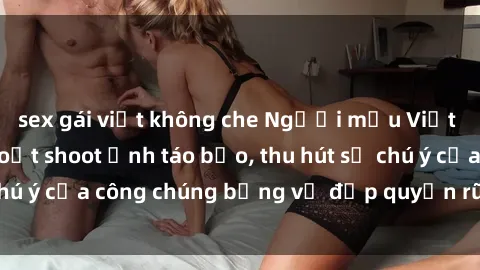 sex gái việt không che Người mẫu Việt Nam gây sốt với loạt shoot ảnh táo bạo, thu hút sự chú ý của công chúng bằng vẻ đẹp quyến rũ và gợi cảm.