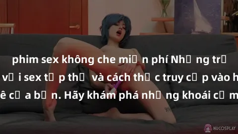 phim sex không che miễn phí Những trải nghiệm mới lạ với sex tập thể và cách thức truy cập vào hành lang đam mê của bạn. Hãy khám phá những khoái cảm đầy kích thích với tập thể hấp dẫn!