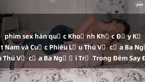 phim sex hàn quốc Khoảnh Khắc Đầy Kịch Tính: Sex  Việt Nam và Cuộc Phiêu Lưu Thú Vị của Ba Người Trẻ Trong Đêm Say Đắm