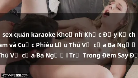 sex quán karaoke Khoảnh Khắc Đầy Kịch Tính: Sex  Việt Nam và Cuộc Phiêu Lưu Thú Vị của Ba Người Trẻ Trong Đêm Say Đắm