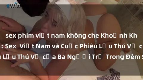 sex phim việt nam không che Khoảnh Khắc Đầy Kịch Tính: Sex  Việt Nam và Cuộc Phiêu Lưu Thú Vị của Ba Người Trẻ Trong Đêm Say Đắm