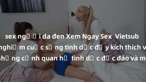 sex người da đen Xem Ngay Sex  Vietsub Full HD - Cùng trải nghiệm cuộc sống tình dục đầy kích thích với những cảnh quan hệ tình dục độc đáo và mãnh liệt trong bộ phim này!