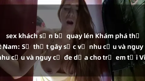 sex khách sạn bị quay lén Khám phá thế giới sex loli Việt Nam: Sự thật gây sốc về nhu cầu và nguy cơ đe dọa cho trẻ em tại Việt Nam