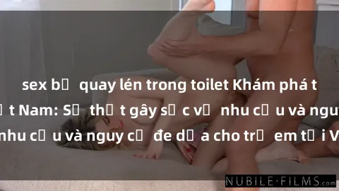 sex bị quay lén trong toilet Khám phá thế giới sex loli Việt Nam: Sự thật gây sốc về nhu cầu và nguy cơ đe dọa cho trẻ em tại Việt Nam