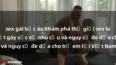 sex gái bắc âu Khám phá thế giới sex loli Việt Nam: Sự thật gây sốc về nhu cầu và nguy cơ đe dọa cho trẻ em tại Việt Nam