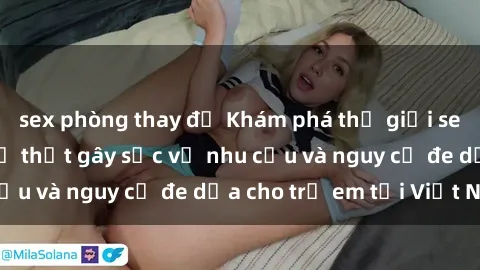 sex phòng thay đồ Khám phá thế giới sex loli Việt Nam: Sự thật gây sốc về nhu cầu và nguy cơ đe dọa cho trẻ em tại Việt Nam